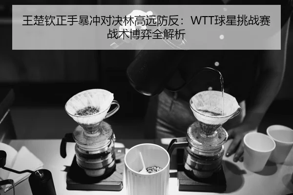 王楚钦正手暴冲对决林高远防反：WTT球星挑战赛战术博弈全解析