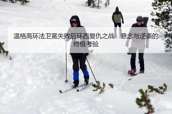 温格高环法卫冕失败后环西复仇之战：悬念与逆袭的终极考验