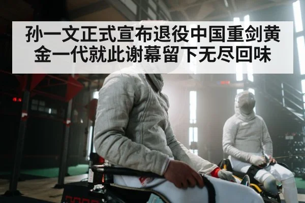 孙一文正式宣布退役中国重剑黄金一代就此谢幕留下无尽回味