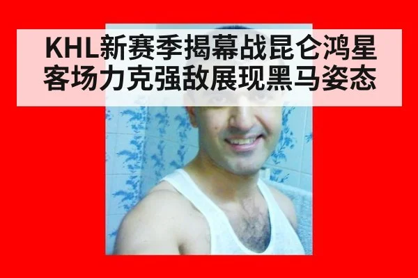 KHL新赛季揭幕战昆仑鸿星客场力克强敌展现黑马姿态