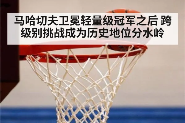 马哈切夫卫冕轻量级冠军之后 跨级别挑战成为历史地位分水岭